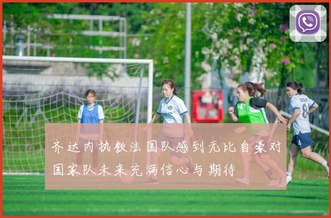 齐达内执教法国队感到无比自豪对国家队未来充满信心与期待