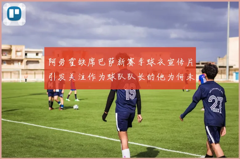 阿劳霍缺席巴萨新赛季球衣宣传片引发关注作为球队队长的他为何未现身