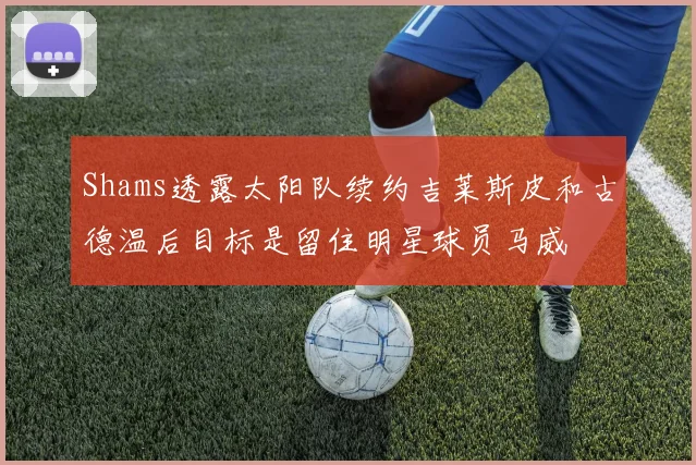 Shams透露太阳队续约吉莱斯皮和古德温后目标是留住明星球员马威