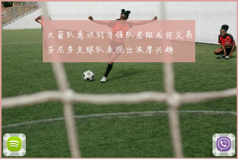 火箭队意识到与强队差距或将交易芬尼多支球队表现出浓厚兴趣