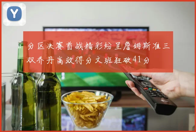分区决赛首战精彩纷呈詹姆斯准三双乔丹高效得分文班狂砍41分
