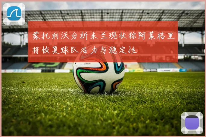 蒙托利沃分析米兰现状称阿莱格里将恢复球队活力与稳定性