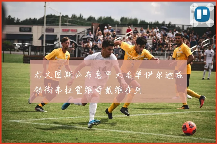 尤文图斯公布意甲大名单伊尔迪兹领衔弗拉霍维奇戴维在列