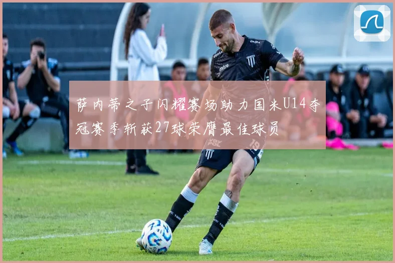 萨内蒂之子闪耀赛场助力国米U14夺冠赛季斩获27球荣膺最佳球员
