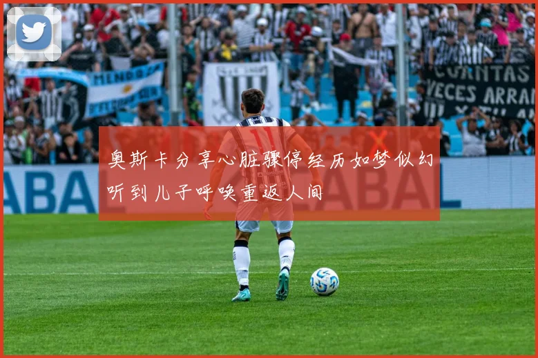 奥斯卡分享心脏骤停经历如梦似幻听到儿子呼唤重返人间