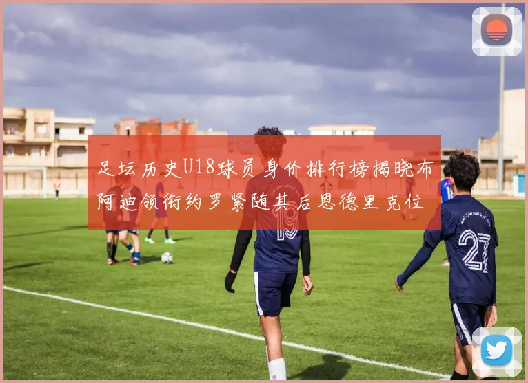 足坛历史U18球员身价排行榜揭晓布阿迪领衔约罗紧随其后恩德里克位列第三