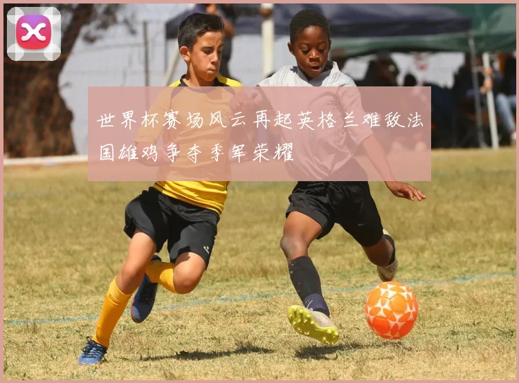 世界杯赛场风云再起英格兰难敌法国雄鸡争夺季军荣耀