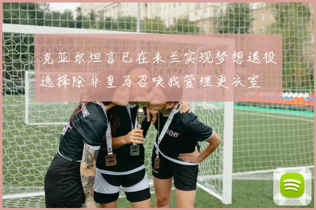 克亚尔坦言已在米兰实现梦想退役选择除非皇马召唤我管理更衣室