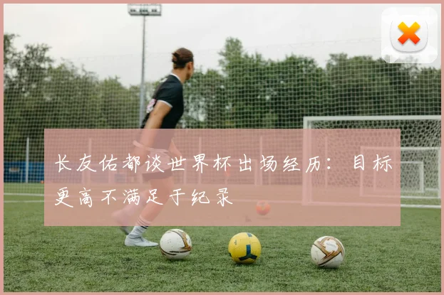 长友佑都谈世界杯出场经历：目标更高不满足于纪录