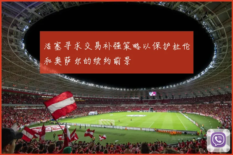 活塞寻求交易补强策略以保护杜伦和奥萨尔的续约前景