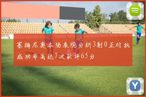 塞梅尼奥本场表现分析3射0正对抗成功率高达7次获评65分