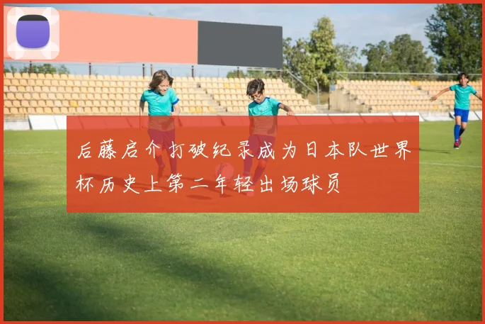 后藤启介打破纪录成为日本队世界杯历史上第二年轻出场球员