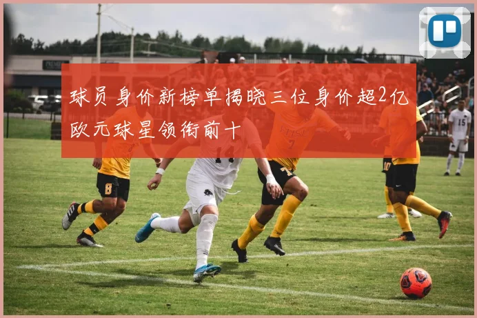球员身价新榜单揭晓三位身价超2亿欧元球星领衔前十