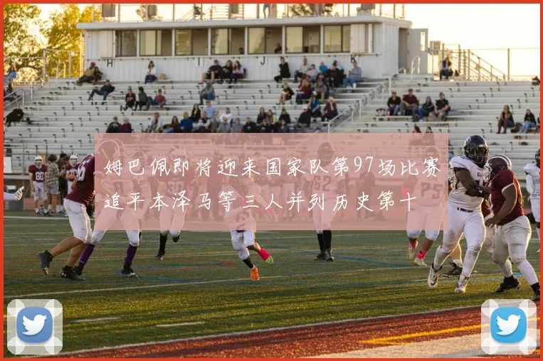 姆巴佩即将迎来国家队第97场比赛追平本泽马等三人并列历史第十