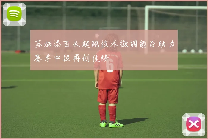 苏炳添百米起跑技术微调能否助力赛季中段再创佳绩