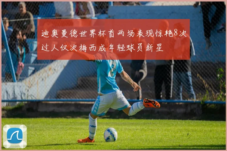 迪奥曼德世界杯首两场表现惊艳8次过人仅次梅西成年轻球员新星