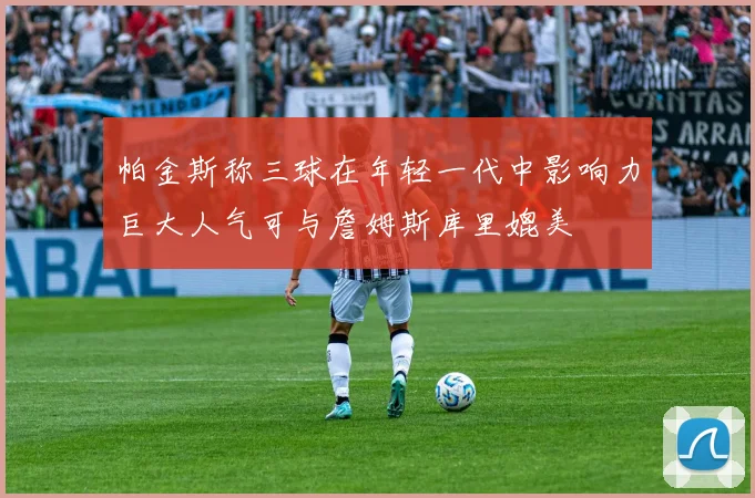 帕金斯称三球在年轻一代中影响力巨大人气可与詹姆斯库里媲美