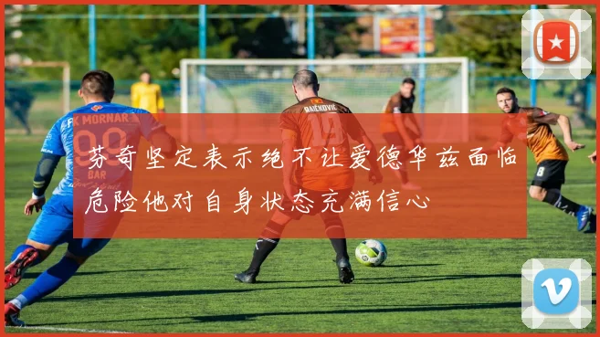 芬奇坚定表示绝不让爱德华兹面临危险他对自身状态充满信心