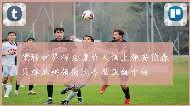 德转世界杯后身价大幅上涨安德森贝林厄姆领衔沃齐尼亚翻十倍