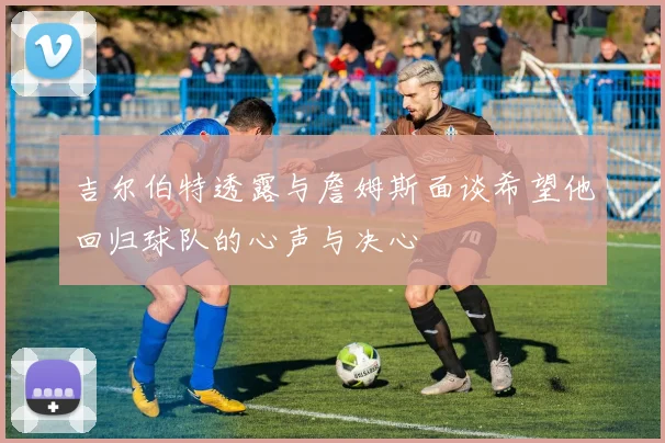 吉尔伯特透露与詹姆斯面谈希望他回归球队的心声与决心