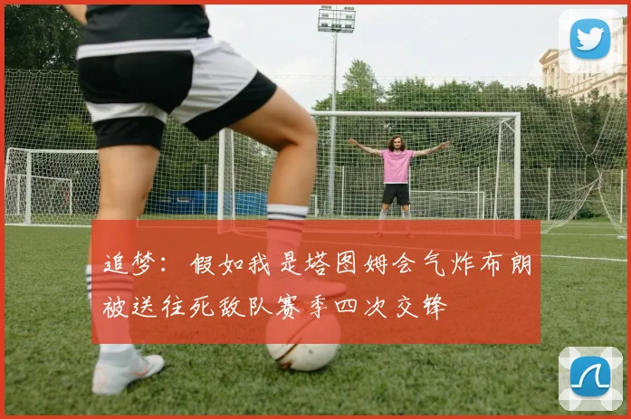 追梦：假如我是塔图姆会气炸布朗被送往死敌队赛季四次交锋